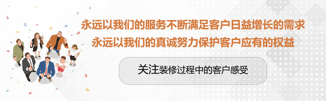 永遠以我們的服務不斷滿足客戶日益增長的需求,永遠以我們的真誠努力保護客戶應有的權益,關注裝修過程中的客戶感受。 堅持兩個永遠,關注裝修過程中的客戶感受。